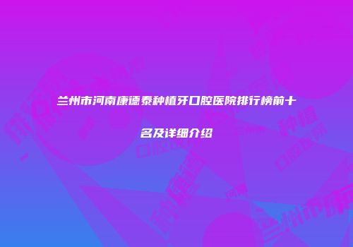 兰州市河南康德泰种植牙口腔医院排行榜前十名及详细介绍