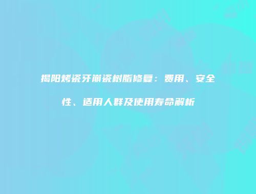 揭阳烤瓷牙崩瓷树脂修复：费用、安全性、适用人群及使用寿命解析