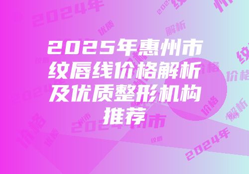 2025年惠州市纹唇线价格解析及优质整形机构推荐