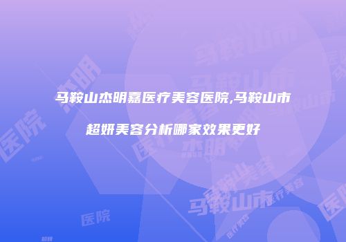马鞍山杰明嘉医疗美容医院,马鞍山市超妍美容分析哪家效果更好