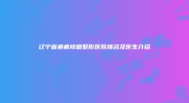 辽宁省瘢痕修复整形医院排名及医生介绍