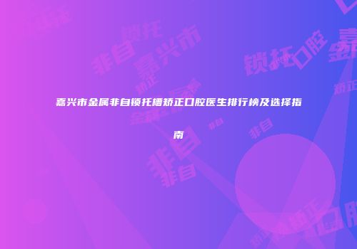 嘉兴市金属非自锁托槽矫正口腔医生排行榜及选择指南