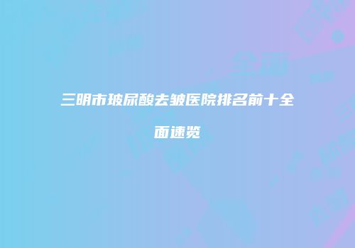 三明市玻尿酸去皱医院排名前十全面速览