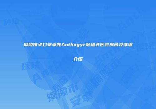 铜陵市半口安卓健Anthogyr种植牙医院排名及详细介绍