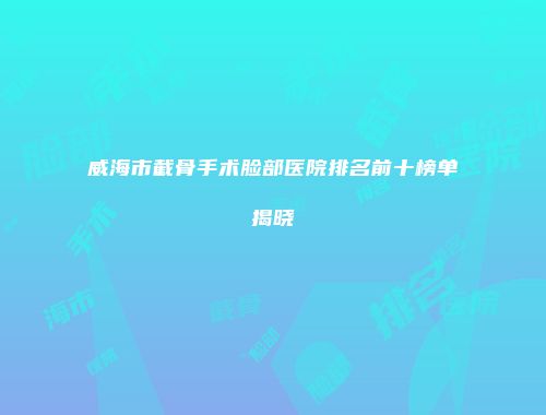 威海市截骨手术脸部医院排名前十榜单揭晓