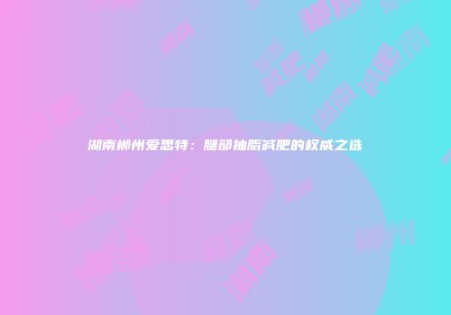湖南郴州爱思特：腿部抽脂减肥的权威之选