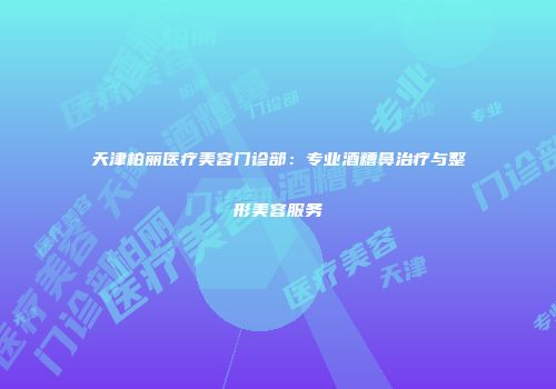 天津柏丽医疗美容门诊部：专业酒糟鼻治疗与整形美容服务