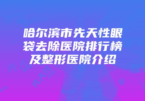 哈尔滨市先天性眼袋去除医院排行榜及整形医院介绍