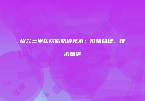 绍兴三甲医院脂肪填充术：价格合理，技术精湛