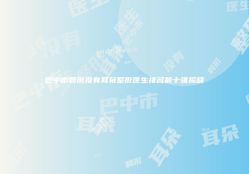 巴中市畸形没有耳朵整形医生排名前十强揭晓