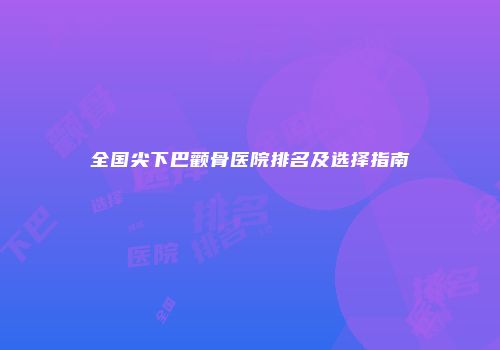全国尖下巴颧骨医院排名及选择指南