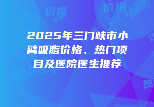 2025年三门峡市小臂吸脂价格、热门项目及医院医生推荐