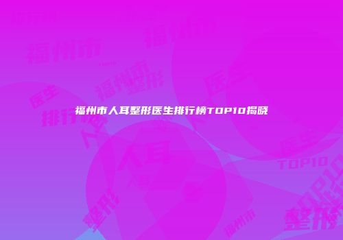 福州市人耳整形医生排行榜TOP10揭晓