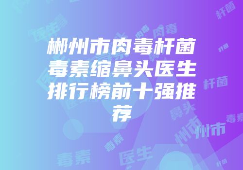 郴州市肉毒杆菌毒素缩鼻头医生排行榜前十强推荐