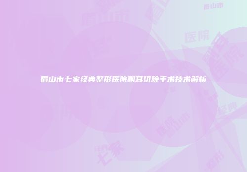 眉山市七家经典整形医院副耳切除手术技术解析