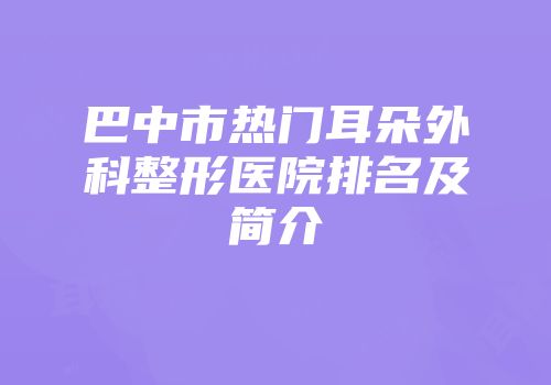 巴中市热门耳朵外科整形医院排名及简介