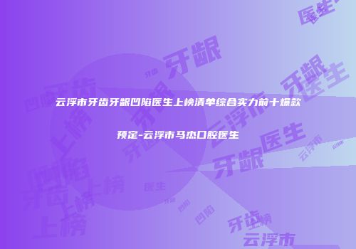 云浮市牙齿牙龈凹陷医生上榜清单综合实力前十爆款预定-云浮市马杰口腔医生