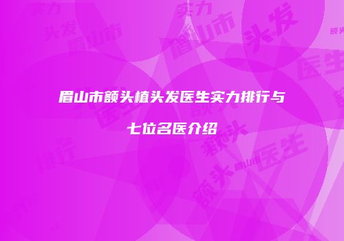 眉山市额头植头发医生实力排行与七位名医介绍