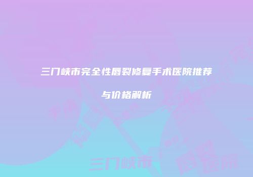 三门峡市完全性唇裂修复手术医院推荐与价格解析