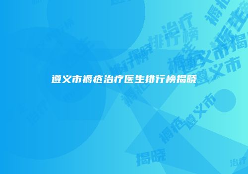 遵义市褥疮治疗医生排行榜揭晓