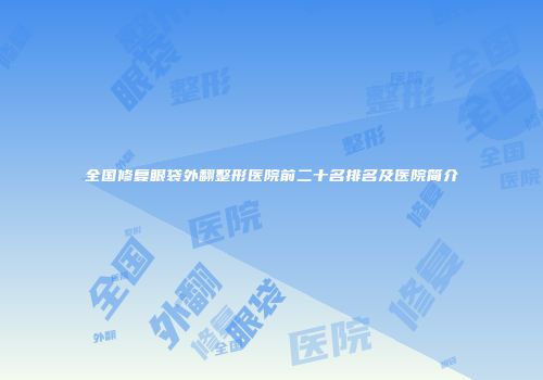 全国修复眼袋外翻整形医院前二十名排名及医院简介