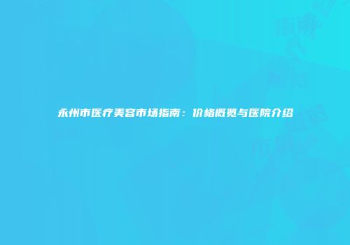 永州市医疗美容市场指南：价格概览与医院介绍