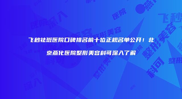 飞秒祛斑医院口碑排名前十位正规名单公开！北京燕化医院整形美容科可深入了解