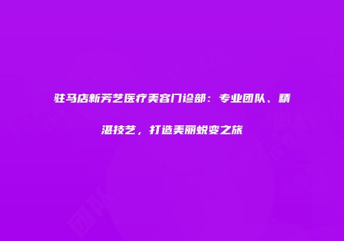 驻马店新芳艺医疗美容门诊部：专业团队、精湛技艺，打造美丽蜕变之旅