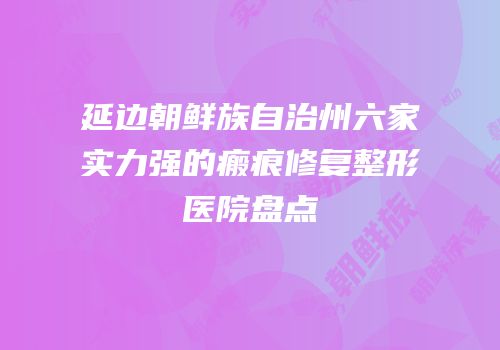 延边朝鲜族自治州六家实力强的瘢痕修复整形医院盘点