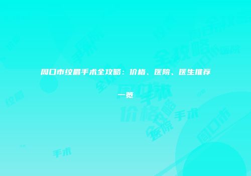 周口市纹眉手术全攻略：价格、医院、医生推荐一览