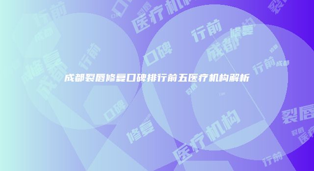 成都裂唇修复口碑排行前五医疗机构解析