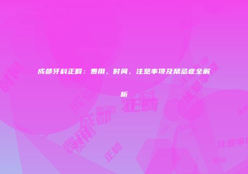 成都牙科正畸：费用、时间、注意事项及禁忌症全解析