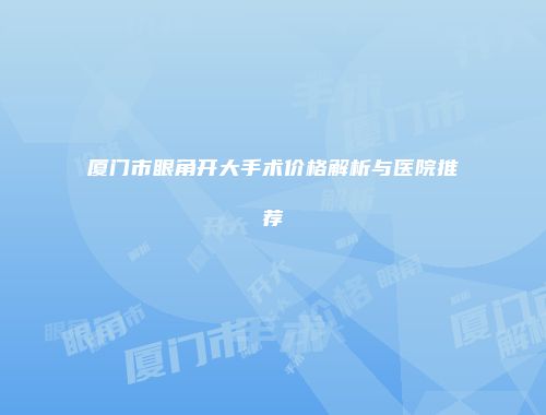 厦门市眼角开大手术价格解析与医院推荐