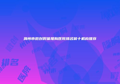 滁州市微创假体隆胸医院排名前十机构推荐