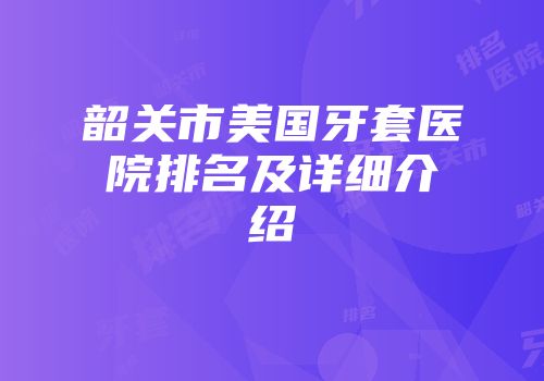 韶关市美国牙套医院排名及详细介绍