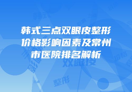 韩式三点双眼皮整形价格影响因素及常州市医院排名解析
