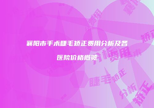 襄阳市手术睫毛矫正费用分析及各医院价格概览