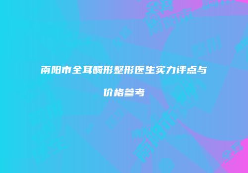 南阳市全耳畸形整形医生实力评点与价格参考