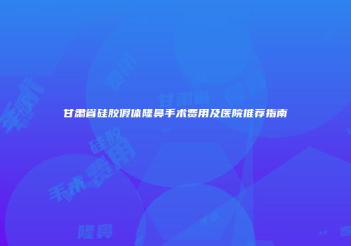 甘肃省硅胶假体隆鼻手术费用及医院推荐指南