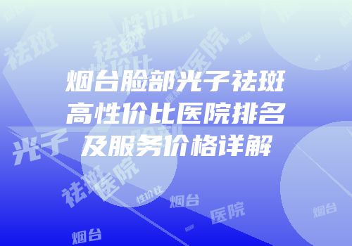 烟台脸部光子祛斑高性价比医院排名及服务价格详解