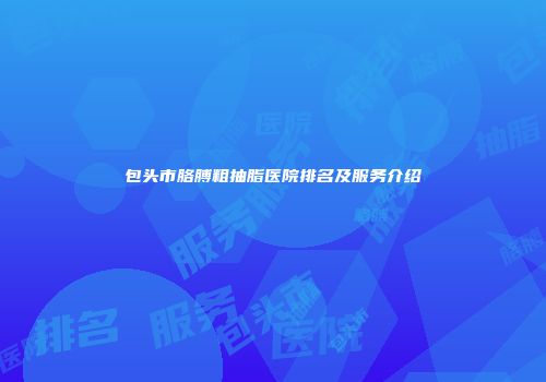 包头市胳膊粗抽脂医院排名及服务介绍