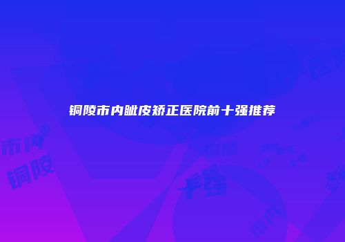 铜陵市内眦皮矫正医院前十强推荐