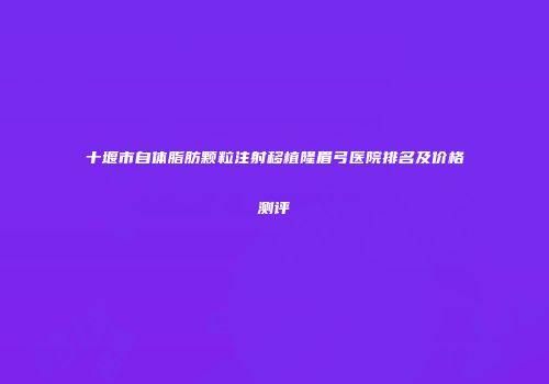 十堰市自体脂肪颗粒注射移植隆眉弓医院排名及价格测评