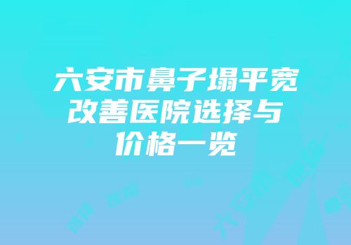 六安市鼻子塌平宽改善医院选择与价格一览