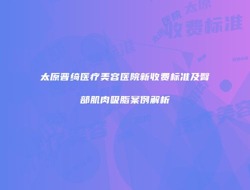 太原晋绮医疗美容医院新收费标准及臀部肌肉吸脂案例解析