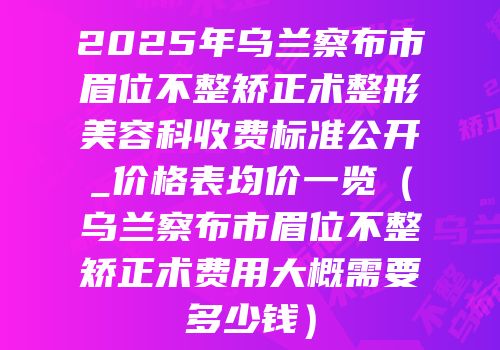 2025年乌兰察布市眉位不整矫正术整形美容科收费标准公开_价格表均价一览（乌兰察布市眉位不整矫正术费用大概需要多少钱）