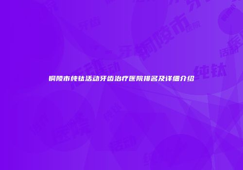 铜陵市纯钛活动牙齿治疗医院排名及详细介绍