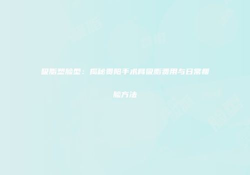 吸脂塑脸型：揭秘贵阳手术臂吸脂费用与日常瘦脸方法