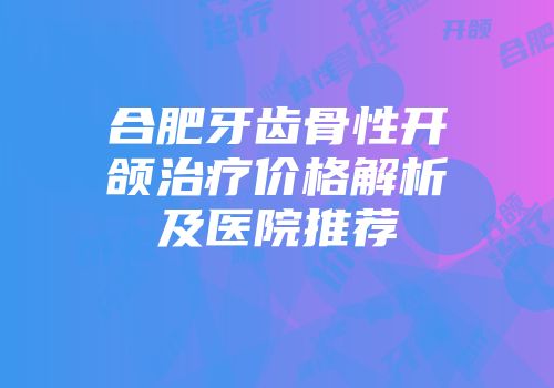 合肥牙齿骨性开颌治疗价格解析及医院推荐