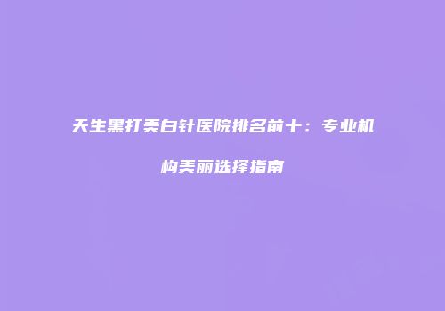 天生黑打美白针医院排名前十：专业机构美丽选择指南